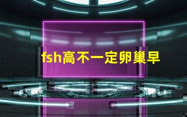 fsh高不一定卵巢早衰嗎？fsh和lh比值大于2小于3是什么意思？